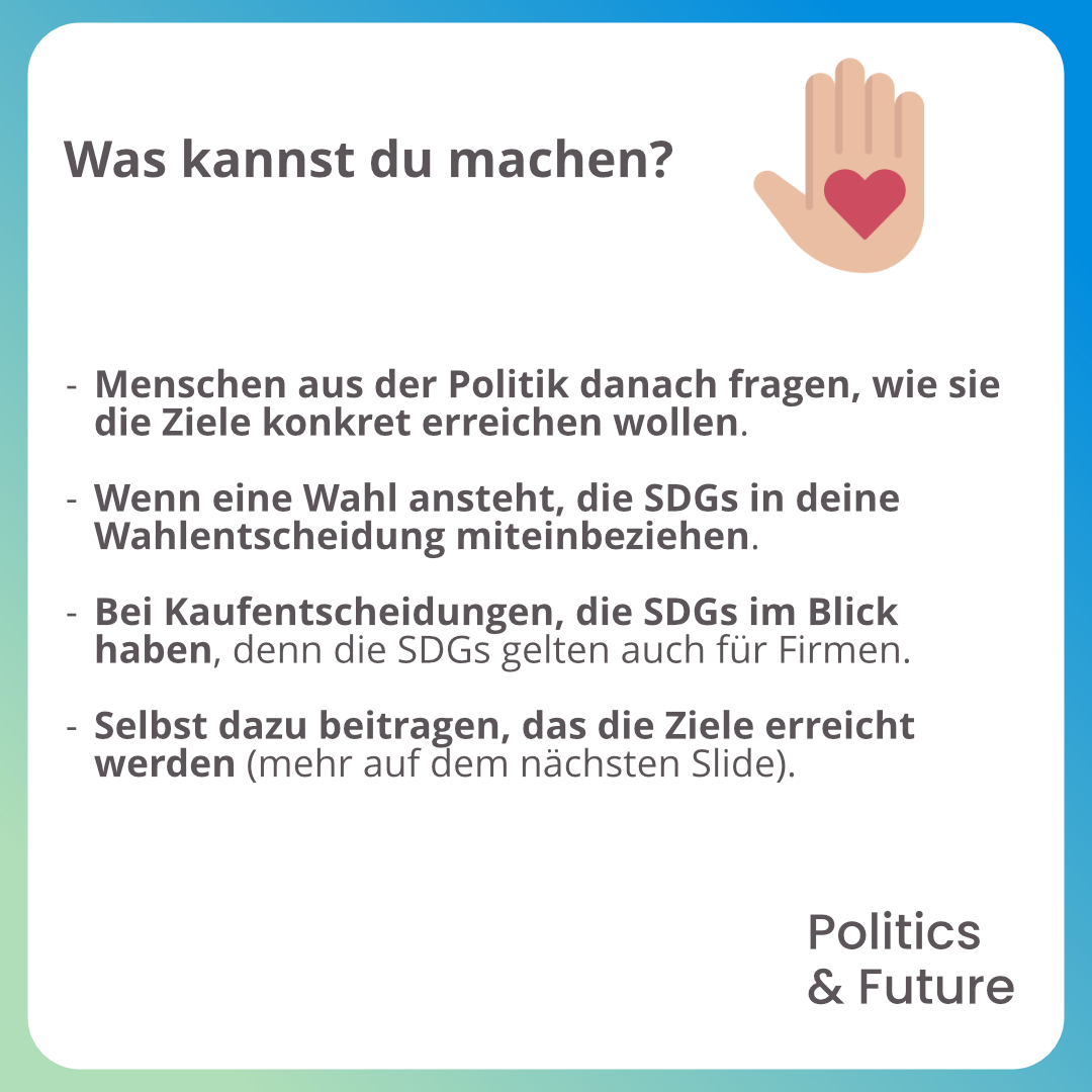 Grafiktext: Was kannst du machen?
																					-	Menschen aus der Politik danach fragen, wie sie die Ziele konkret erreichen wollen.
																					-	Wenn eine Wahl ansteht, die SDGs in deine Wahlentscheidung miteinbeziehen.
																					-	Bei Kaufentscheidungen, die SDGs im Blick haben, denn die SDGs gelten auch für Firmen.
																					-	Selbst dazu beitragen, das die Ziele erreicht werden (mehr auf dem nächsten Slide).